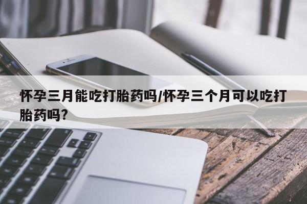 网上流产药专卖微信,怀孕三月能吃打胎药吗/怀孕三个月可以吃打胎药吗?