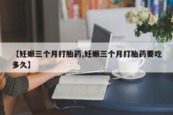 网上流产药专卖微信,【妊娠三个月打胎药,妊娠三个月打胎药要吃多久】