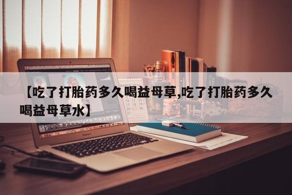网上流产药专卖微信,【吃了打胎药多久喝益母草,吃了打胎药多久喝益母草水】