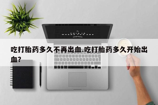 网上流产药专卖微信,吃打胎药多久不再出血.吃打胎药多久开始出血？
