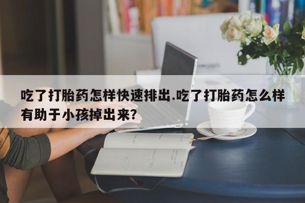 网上流产药专卖微信,吃了打胎药怎样快速排出.吃了打胎药怎么样有助于小孩掉出来？