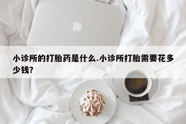 网上流产药专卖微信,小诊所的打胎药是什么.小诊所打胎需要花多少钱？