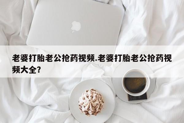 网上流产药专卖微信,老婆打胎老公抢药视频.老婆打胎老公抢药视频大全？