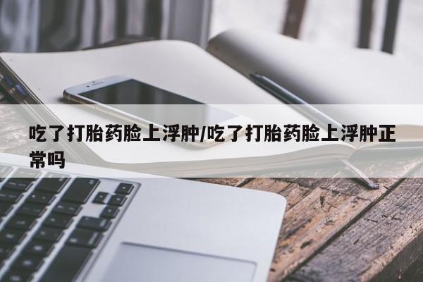 网上流产药专卖微信,吃了打胎药脸上浮肿/吃了打胎药脸上浮肿正常吗