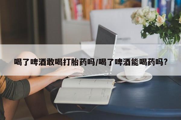 网上流产药专卖微信,喝了啤酒敢喝打胎药吗/喝了啤酒能喝药吗?