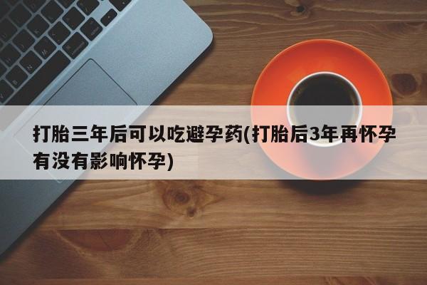 网上流产药专卖微信,打胎三年后可以吃避孕药(打胎后3年再怀孕有没有影响怀孕)