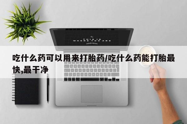 网上流产药专卖微信,吃什么药可以用来打胎药/吃什么药能打胎最快,最干净