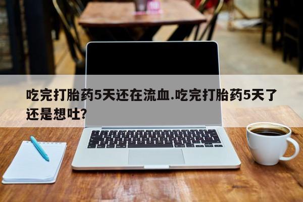 网上流产药专卖微信,吃完打胎药5天还在流血.吃完打胎药5天了还是想吐？
