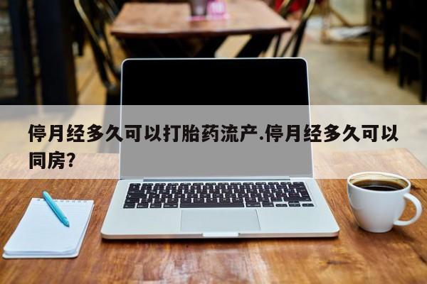 网上流产药专卖微信,停月经多久可以打胎药流产.停月经多久可以同房？