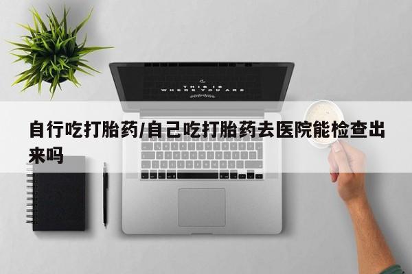 网上流产药专卖微信,自行吃打胎药/自己吃打胎药去医院能检查出来吗