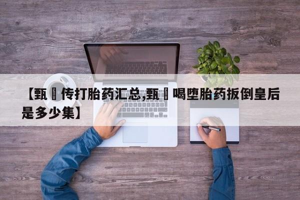 网上流产药专卖微信,【甄嬛传打胎药汇总,甄嬛喝堕胎药扳倒皇后是多少集】