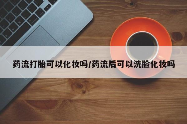 网上流产药专卖微信,药流打胎可以化妆吗/药流后可以洗脸化妆吗