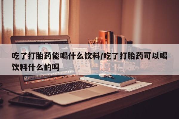 网上流产药专卖微信,吃了打胎药能喝什么饮料/吃了打胎药可以喝饮料什么的吗