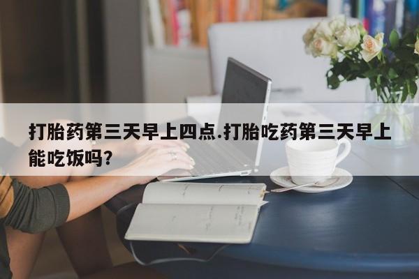 网上流产药专卖微信,打胎药第三天早上四点.打胎吃药第三天早上能吃饭吗？