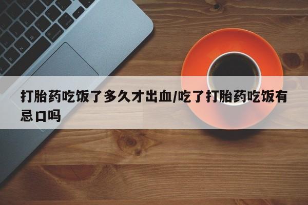 网上流产药专卖微信,打胎药吃饭了多久才出血/吃了打胎药吃饭有忌口吗