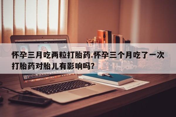 网上流产药专卖微信,怀孕三月吃两粒打胎药.怀孕三个月吃了一次打胎药对胎儿有影响吗？