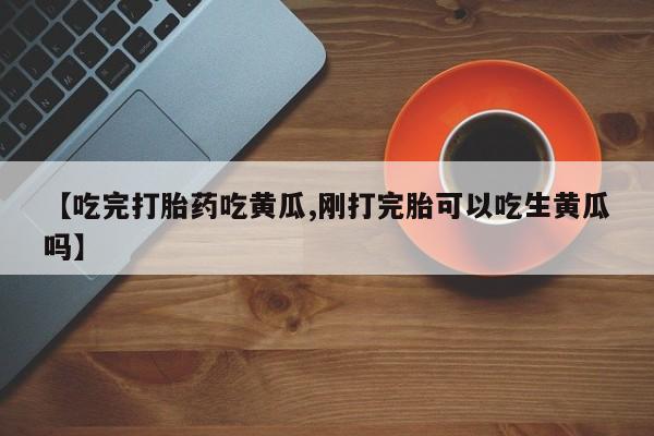 网上流产药专卖微信,【吃完打胎药吃黄瓜,刚打完胎可以吃生黄瓜吗】