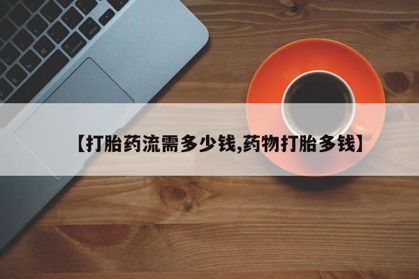 网上流产药专卖微信,【打胎药流需多少钱,药物打胎多钱】