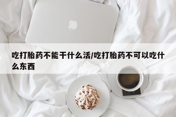 网上流产药专卖微信,吃打胎药不能干什么活/吃打胎药不可以吃什么东西