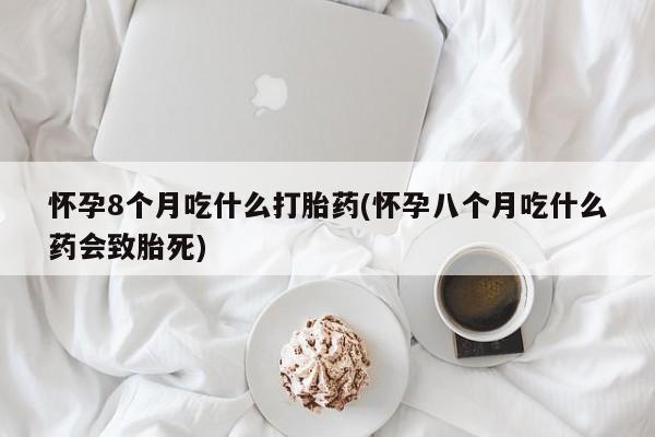 网上流产药专卖微信,怀孕8个月吃什么打胎药(怀孕八个月吃什么药会致胎死)