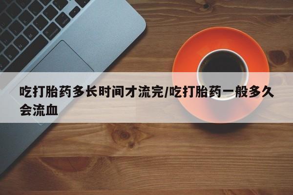 网上流产药专卖微信,吃打胎药多长时间才流完/吃打胎药一般多久会流血