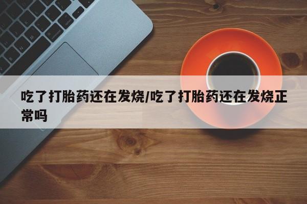 网上流产药专卖微信,吃了打胎药还在发烧/吃了打胎药还在发烧正常吗