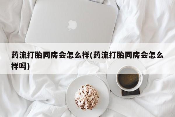 网上流产药专卖微信,药流打胎同房会怎么样(药流打胎同房会怎么样吗)