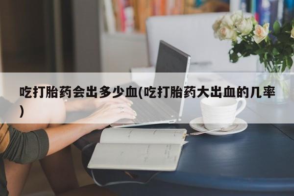 网上流产药专卖微信,吃打胎药会出多少血(吃打胎药大出血的几率)