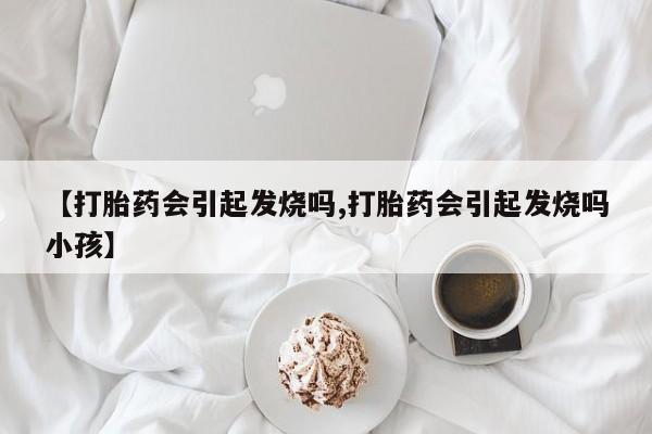 网上流产药专卖微信,【打胎药会引起发烧吗,打胎药会引起发烧吗小孩】
