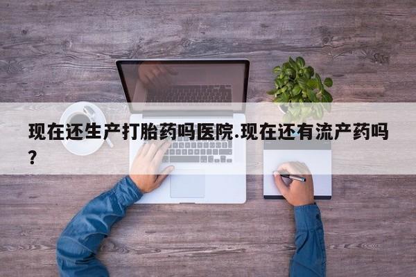 网上流产药专卖微信,现在还生产打胎药吗医院.现在还有流产药吗？