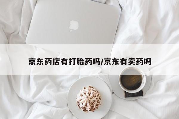 网上流产药专卖微信,京东药店有打胎药吗/京东有卖药吗