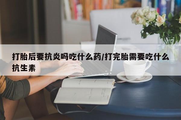 网上流产药专卖微信,打胎后要抗炎吗吃什么药/打完胎需要吃什么抗生素