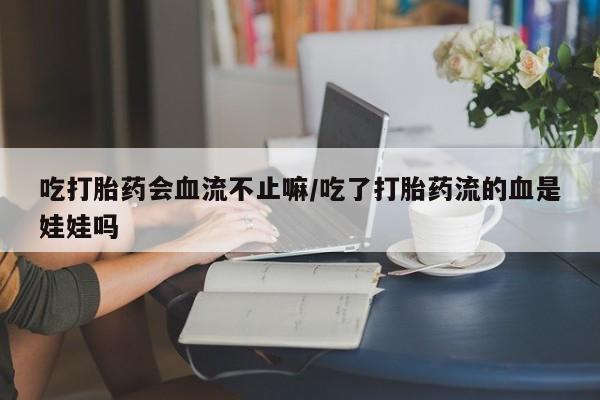 网上流产药专卖微信,吃打胎药会血流不止嘛/吃了打胎药流的血是娃娃吗