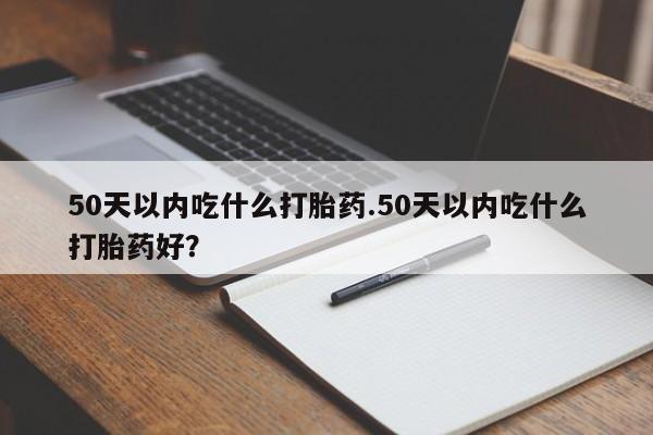 网上流产药专卖微信,50天以内吃什么打胎药.50天以内吃什么打胎药好？