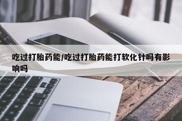 网上流产药专卖微信,吃过打胎药能/吃过打胎药能打软化针吗有影响吗