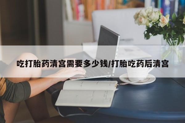 网上流产药专卖微信,吃打胎药清宫需要多少钱/打胎吃药后清宫