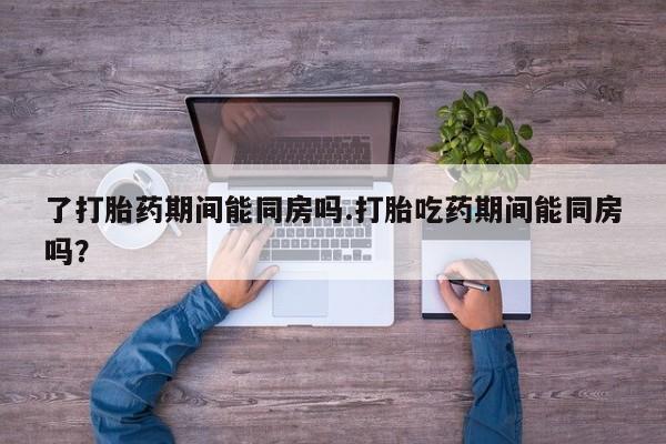 网上流产药专卖微信,了打胎药期间能同房吗.打胎吃药期间能同房吗？