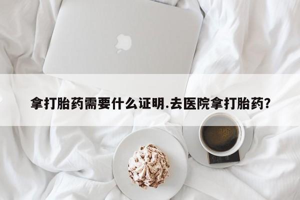 网上流产药专卖微信,拿打胎药需要什么证明.去医院拿打胎药？