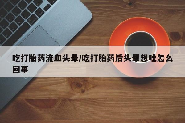 网上流产药专卖微信,吃打胎药流血头晕/吃打胎药后头晕想吐怎么回事