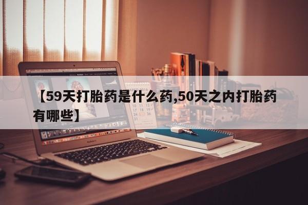 网上流产药专卖微信,【59天打胎药是什么药,50天之内打胎药有哪些】