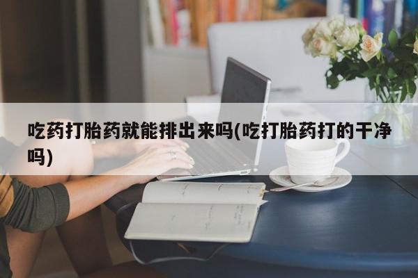 网上流产药专卖微信,吃药打胎药就能排出来吗(吃打胎药打的干净吗)