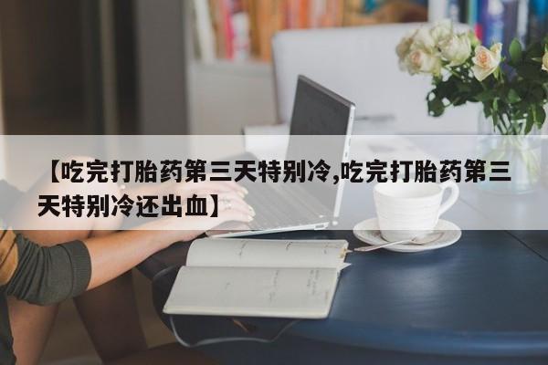 网上流产药专卖微信,【吃完打胎药第三天特别冷,吃完打胎药第三天特别冷还出血】