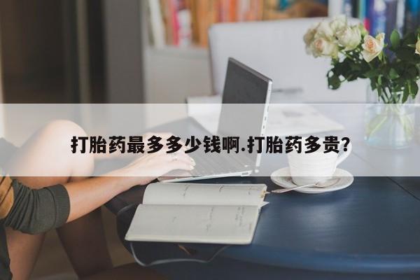 网上流产药专卖微信,打胎药最多多少钱啊.打胎药多贵？