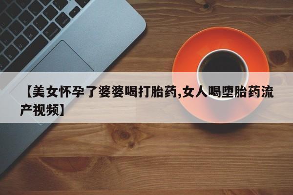 网上流产药专卖微信,【美女怀孕了婆婆喝打胎药,女人喝堕胎药流产视频】