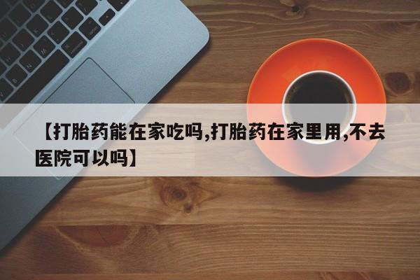 网上流产药专卖微信,【打胎药能在家吃吗,打胎药在家里用,不去医院可以吗】