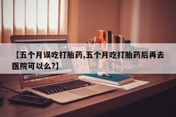网上流产药专卖微信,【五个月误吃打胎药,五个月吃打胎药后再去医院可以么?】