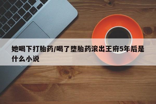 网上流产药专卖微信,她喝下打胎药/喝了堕胎药滚出王府5年后是什么小说