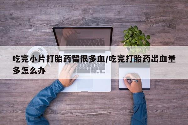 网上流产药专卖微信,吃完小片打胎药留很多血/吃完打胎药出血量多怎么办