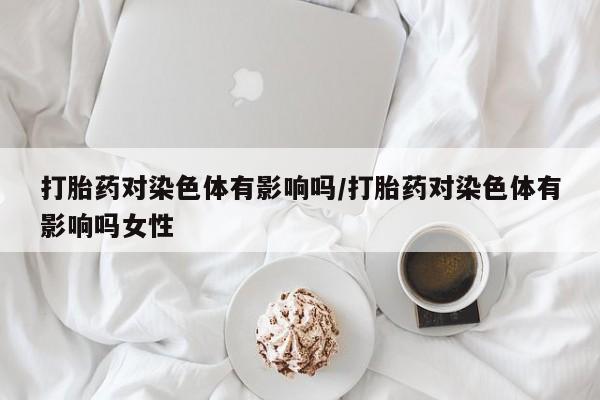 网上流产药专卖微信,打胎药对染色体有影响吗/打胎药对染色体有影响吗女性