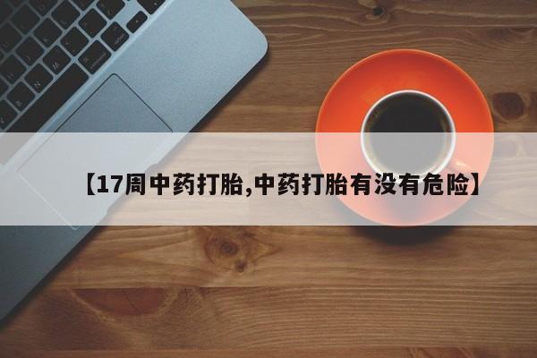 网上流产药专卖微信,【17周中药打胎,中药打胎有没有危险】